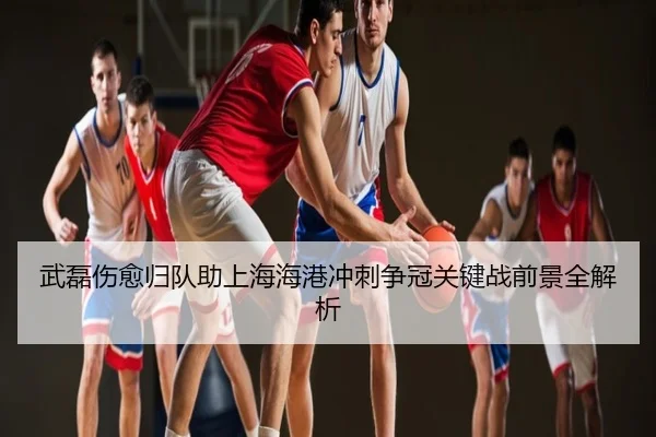 武磊伤愈归队助上海海港冲刺争冠关键战前景全解析